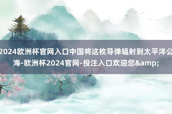 2024欧洲杯官网入口中国将这枚导弹辐射到太平洋公海-欧洲杯2024官网-投注入口欢迎您&