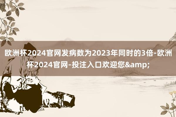 欧洲杯2024官网发病数为2023年同时的3倍-欧洲杯2024官网-投注入口欢迎您&