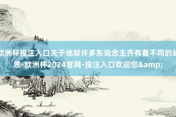 欧洲杯投注入口关于地狱许多东说念主齐有着不同的幻思-欧洲杯2024官网-投注入口欢迎您&