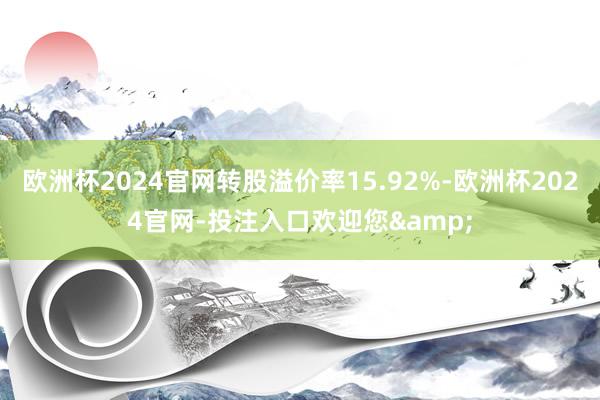 欧洲杯2024官网转股溢价率15.92%-欧洲杯2024官网-投注入口欢迎您&