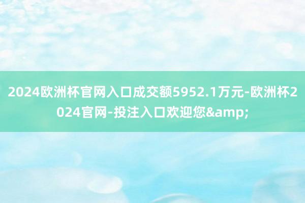 2024欧洲杯官网入口成交额5952.1万元-欧洲杯2024官网-投注入口欢迎您&