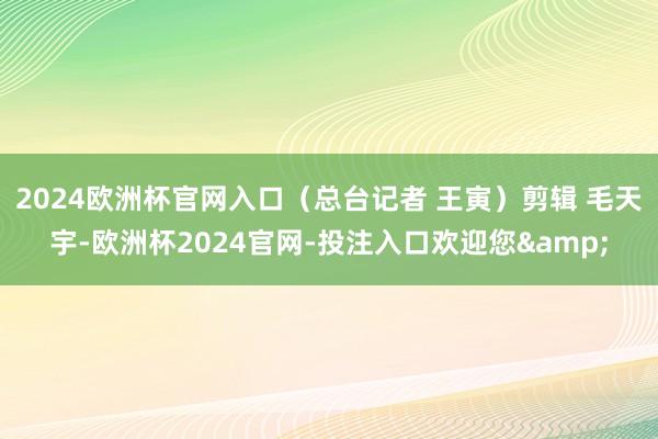 2024欧洲杯官网入口（总台记者 王寅）剪辑 毛天宇-欧洲杯2024官网-投注入口欢迎您&