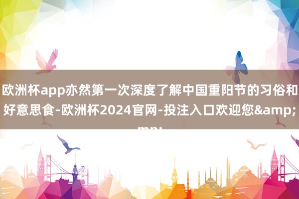 欧洲杯app亦然第一次深度了解中国重阳节的习俗和好意思食-欧洲杯2024官网-投注入口欢迎您&