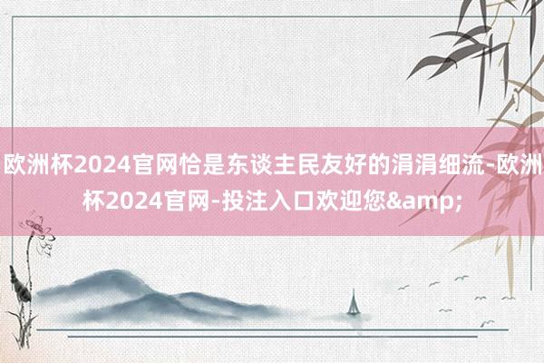 欧洲杯2024官网恰是东谈主民友好的涓涓细流-欧洲杯2024官网-投注入口欢迎您&