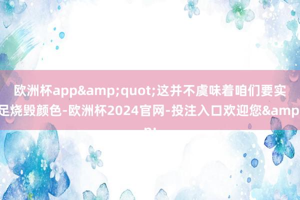 欧洲杯app&quot;这并不虞味着咱们要实足烧毁颜色-欧洲杯2024官网-投注入口欢迎您&