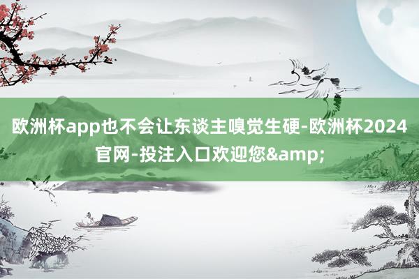 欧洲杯app也不会让东谈主嗅觉生硬-欧洲杯2024官网-投注入口欢迎您&