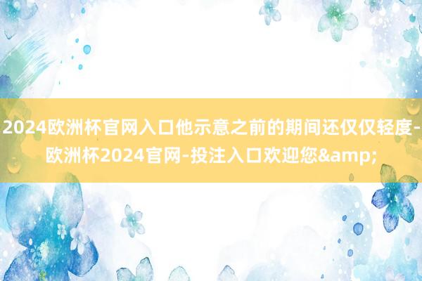 2024欧洲杯官网入口他示意之前的期间还仅仅轻度-欧洲杯2024官网-投注入口欢迎您&