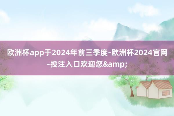 欧洲杯app于2024年前三季度-欧洲杯2024官网-投注入口欢迎您&