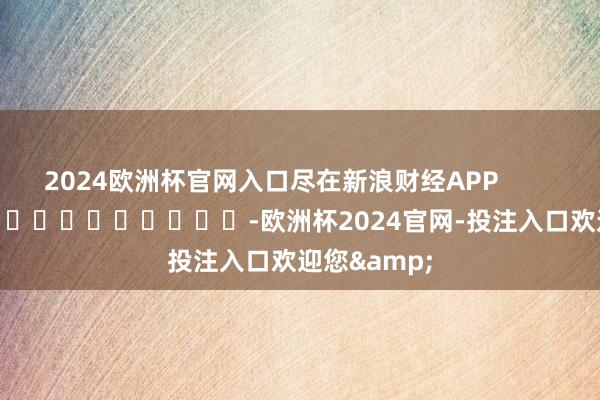 2024欧洲杯官网入口尽在新浪财经APP            													-欧洲杯2024官网-投注入口欢迎您&