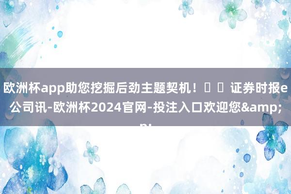 欧洲杯app助您挖掘后劲主题契机！		证券时报e公司讯-欧洲杯2024官网-投注入口欢迎您&