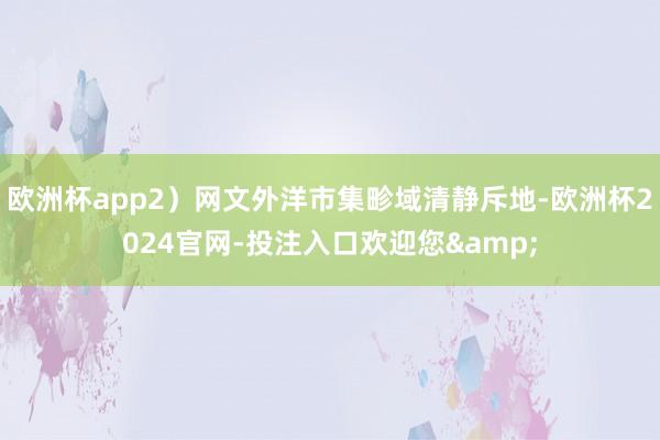 欧洲杯app2）网文外洋市集畛域清静斥地-欧洲杯2024官网-投注入口欢迎您&