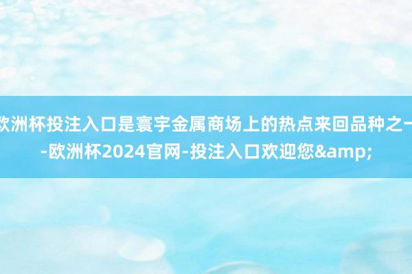 欧洲杯投注入口是寰宇金属商场上的热点来回品种之一-欧洲杯2024官网-投注入口欢迎您&