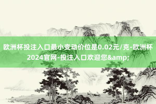 欧洲杯投注入口最小变动价位是0.02元/克-欧洲杯2024官网-投注入口欢迎您&