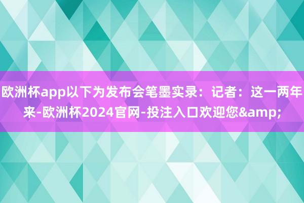 欧洲杯app以下为发布会笔墨实录：记者：这一两年来-欧洲杯2024官网-投注入口欢迎您&