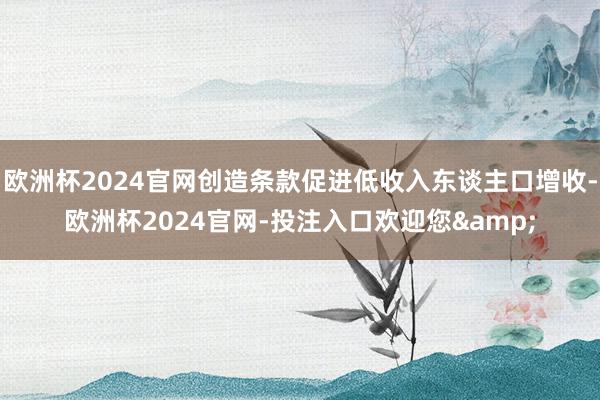 欧洲杯2024官网创造条款促进低收入东谈主口增收-欧洲杯2024官网-投注入口欢迎您&