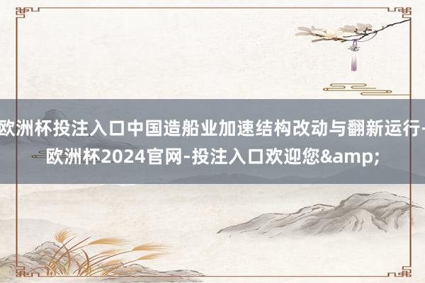 欧洲杯投注入口中国造船业加速结构改动与翻新运行-欧洲杯2024官网-投注入口欢迎您&