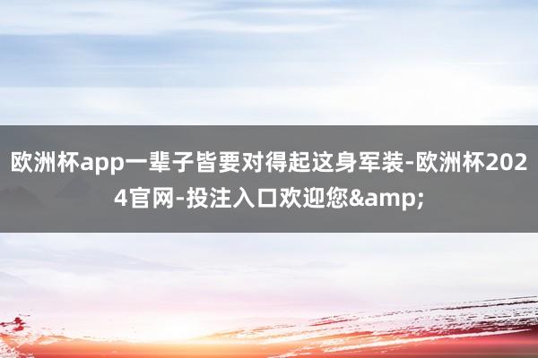 欧洲杯app一辈子皆要对得起这身军装-欧洲杯2024官网-投注入口欢迎您&