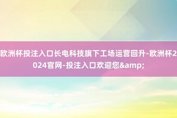 欧洲杯投注入口长电科技旗下工场运营回升-欧洲杯2024官网-投注入口欢迎您&