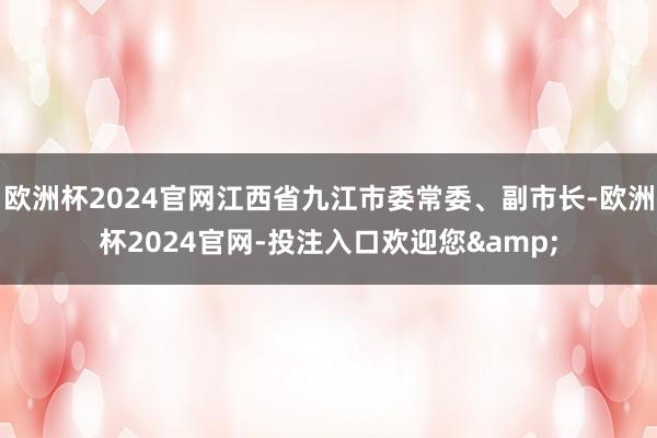 欧洲杯2024官网江西省九江市委常委、副市长-欧洲杯2024官网-投注入口欢迎您&