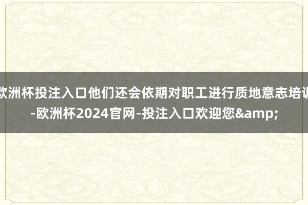 欧洲杯投注入口他们还会依期对职工进行质地意志培训-欧洲杯2024官网-投注入口欢迎您&