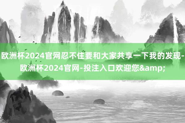 欧洲杯2024官网忍不住要和大家共享一下我的发现-欧洲杯2024官网-投注入口欢迎您&