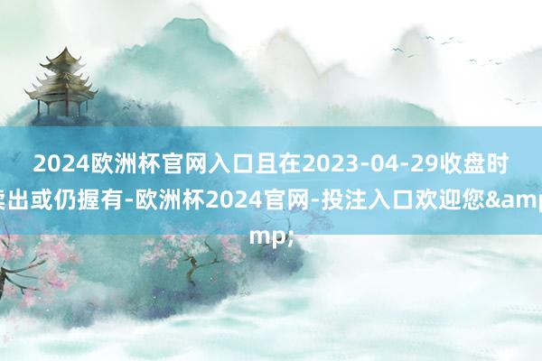 2024欧洲杯官网入口且在2023-04-29收盘时卖出或仍握有-欧洲杯2024官网-投注入口欢迎您&