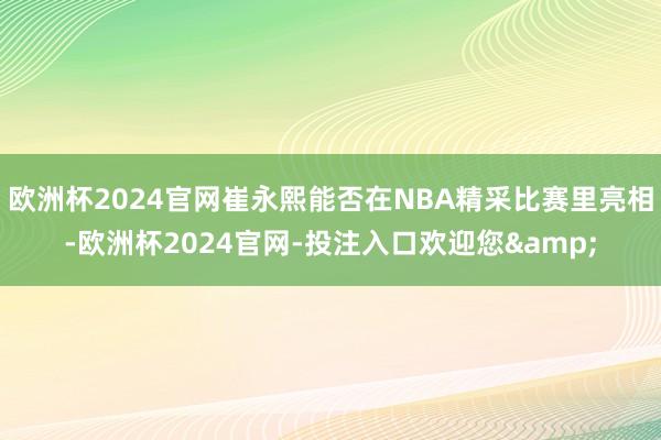 欧洲杯2024官网崔永熙能否在NBA精采比赛里亮相-欧洲杯2024官网-投注入口欢迎您&