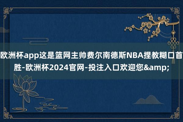 欧洲杯app这是篮网主帅费尔南德斯NBA捏教糊口首胜-欧洲杯2024官网-投注入口欢迎您&