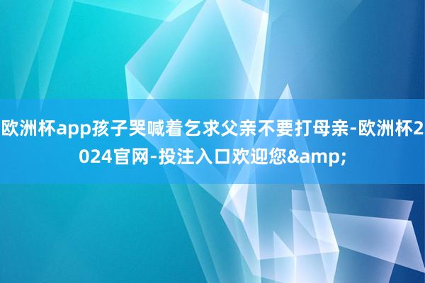 欧洲杯app孩子哭喊着乞求父亲不要打母亲-欧洲杯2024官网-投注入口欢迎您&