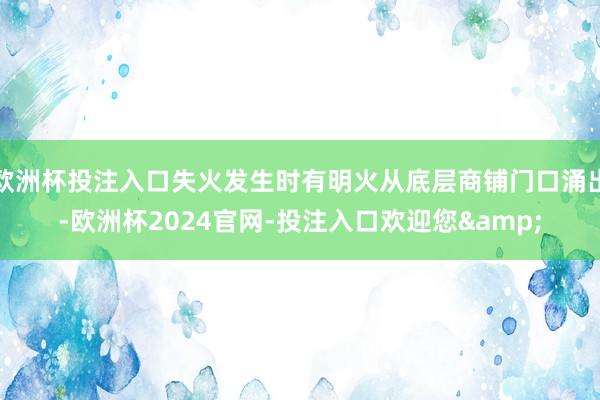 欧洲杯投注入口失火发生时有明火从底层商铺门口涌出-欧洲杯2024官网-投注入口欢迎您&