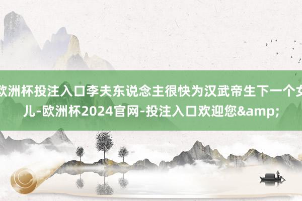 欧洲杯投注入口李夫东说念主很快为汉武帝生下一个女儿-欧洲杯2024官网-投注入口欢迎您&