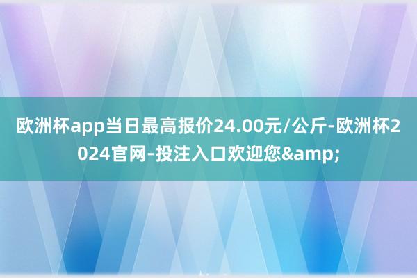 欧洲杯app当日最高报价24.00元/公斤-欧洲杯2024官网-投注入口欢迎您&