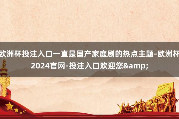 欧洲杯投注入口一直是国产家庭剧的热点主题-欧洲杯2024官网-投注入口欢迎您&