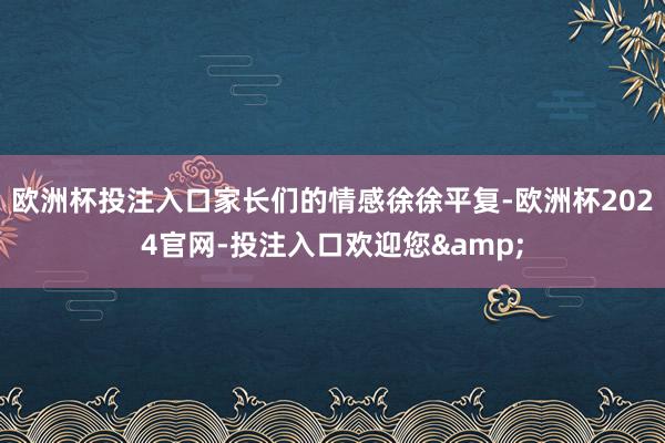 欧洲杯投注入口家长们的情感徐徐平复-欧洲杯2024官网-投注入口欢迎您&