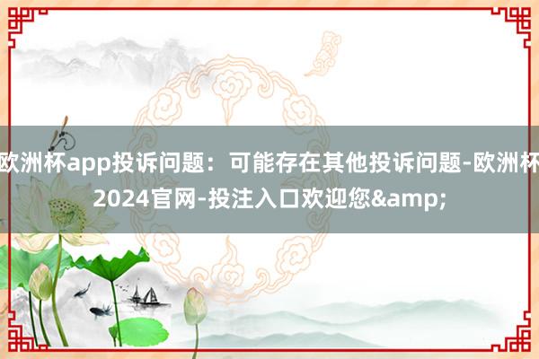 欧洲杯app投诉问题：可能存在其他投诉问题-欧洲杯2024官网-投注入口欢迎您&