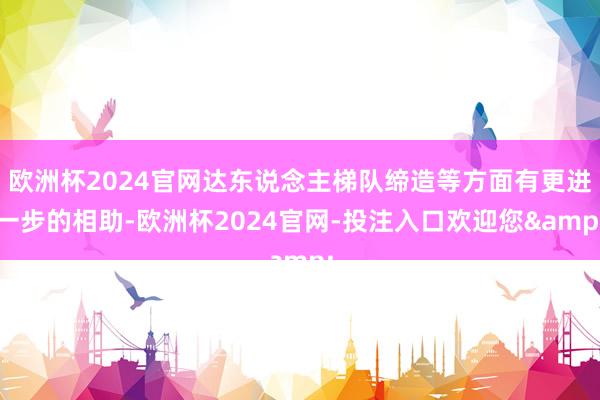 欧洲杯2024官网达东说念主梯队缔造等方面有更进一步的相助-欧洲杯2024官网-投注入口欢迎您&