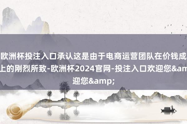 欧洲杯投注入口承认这是由于电商运营团队在价钱成立上的刚烈所致-欧洲杯2024官网-投注入口欢迎您&