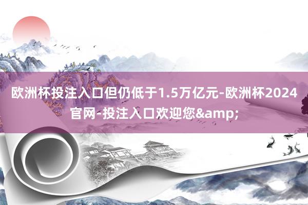 欧洲杯投注入口但仍低于1.5万亿元-欧洲杯2024官网-投注入口欢迎您&