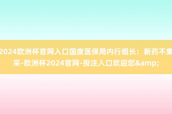 2024欧洲杯官网入口国度医保局内行组长：新药不集采-欧洲杯2024官网-投注入口欢迎您&