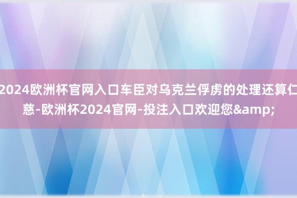 2024欧洲杯官网入口车臣对乌克兰俘虏的处理还算仁慈-欧洲杯2024官网-投注入口欢迎您&