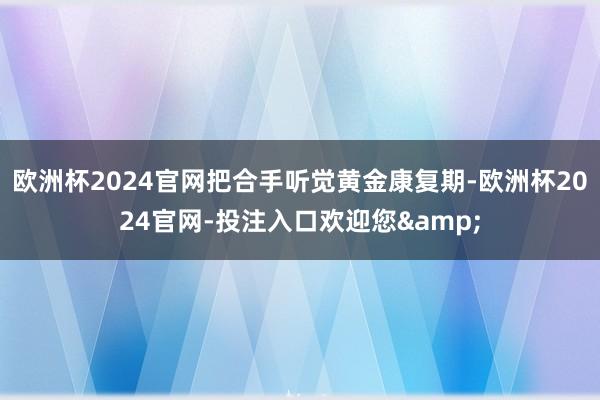 欧洲杯2024官网把合手听觉黄金康复期-欧洲杯2024官网-投注入口欢迎您&