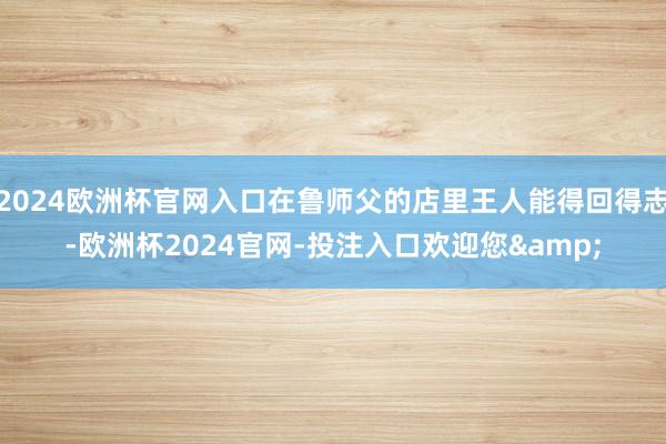 2024欧洲杯官网入口在鲁师父的店里王人能得回得志-欧洲杯2024官网-投注入口欢迎您&