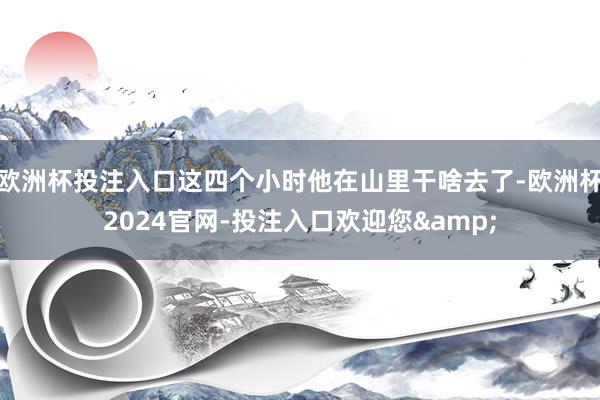 欧洲杯投注入口这四个小时他在山里干啥去了-欧洲杯2024官网-投注入口欢迎您&