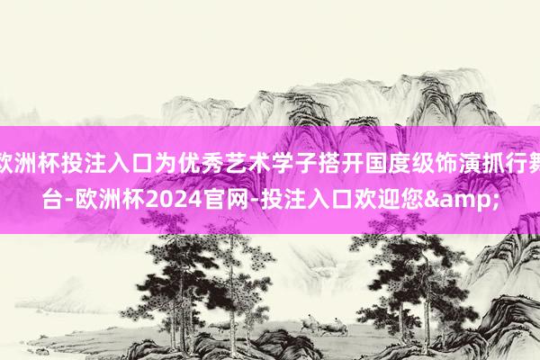 欧洲杯投注入口为优秀艺术学子搭开国度级饰演抓行舞台-欧洲杯2024官网-投注入口欢迎您&