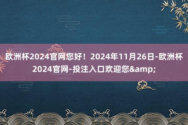 欧洲杯2024官网您好！2024年11月26日-欧洲杯2024官网-投注入口欢迎您&