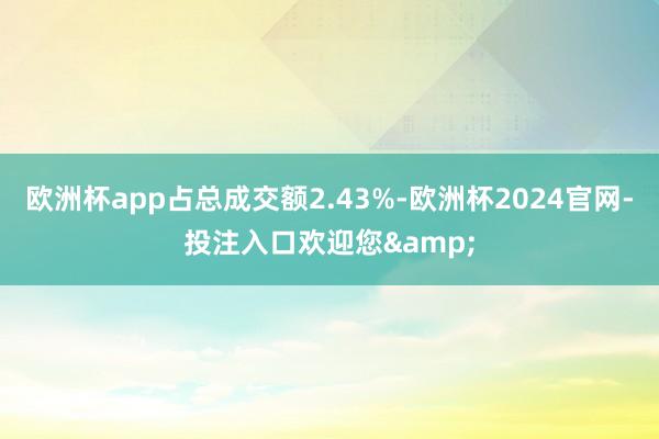 欧洲杯app占总成交额2.43%-欧洲杯2024官网-投注入口欢迎您&