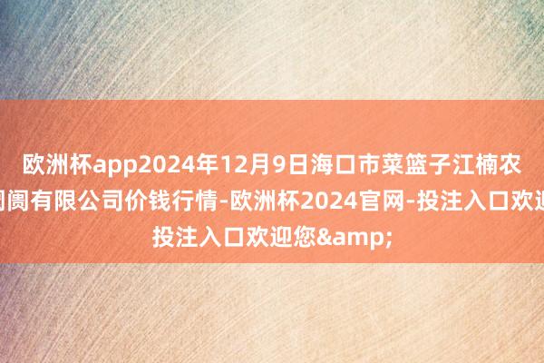 欧洲杯app2024年12月9日海口市菜篮子江楠农居品批发阛阓有限公司价钱行情-欧洲杯2024官网-投注入口欢迎您&