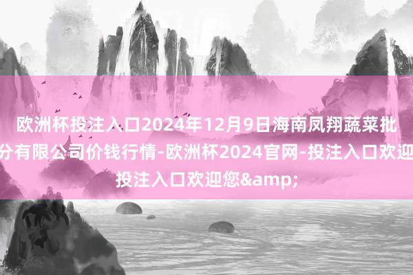 欧洲杯投注入口2024年12月9日海南凤翔蔬菜批发市集处分有限公司价钱行情-欧洲杯2024官网-投注入口欢迎您&