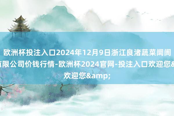 欧洲杯投注入口2024年12月9日浙江良渚蔬菜阛阓建树有限公司价钱行情-欧洲杯2024官网-投注入口欢迎您&