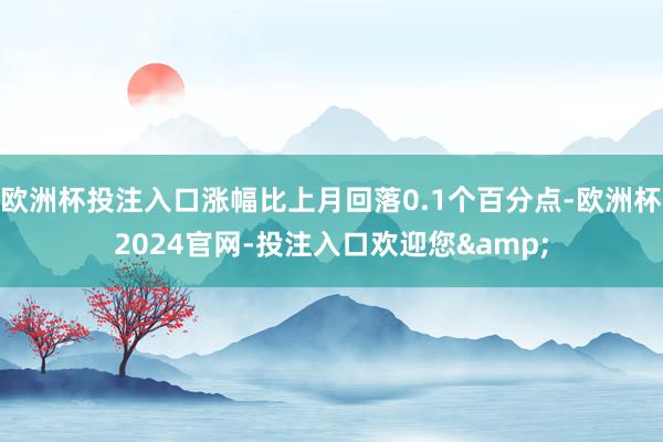 欧洲杯投注入口涨幅比上月回落0.1个百分点-欧洲杯2024官网-投注入口欢迎您&